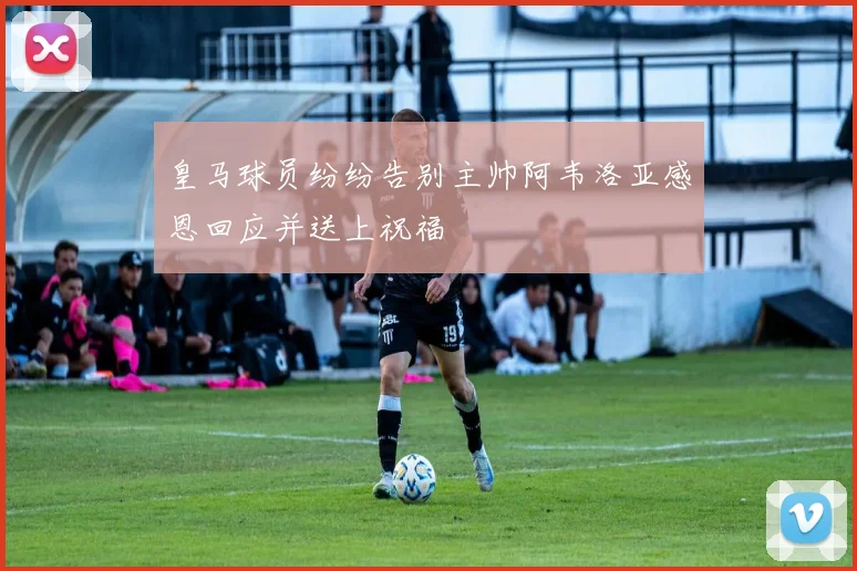 皇马球员纷纷告别主帅阿韦洛亚感恩回应并送上祝福