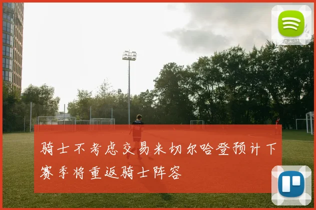 骑士不考虑交易米切尔哈登预计下赛季将重返骑士阵容
