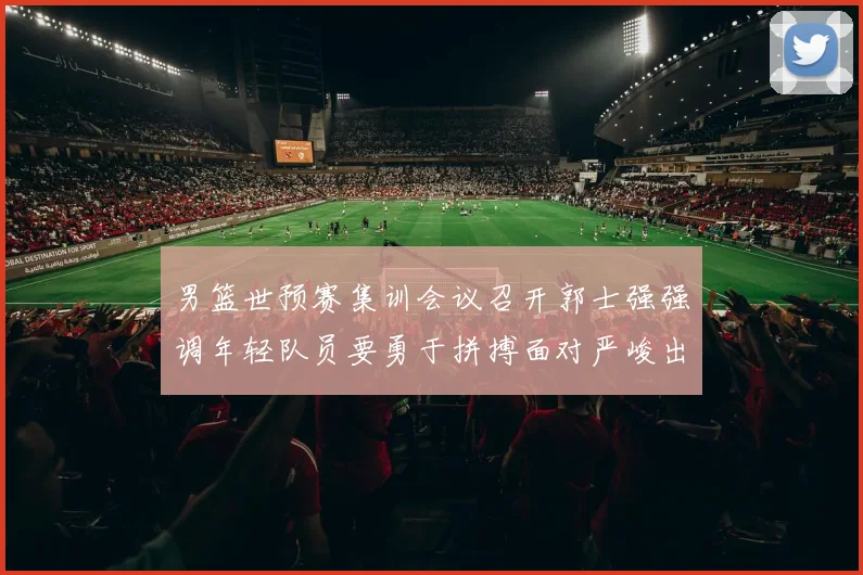 男篮世预赛集训会议召开郭士强强调年轻队员要勇于拼搏面对严峻出线形势