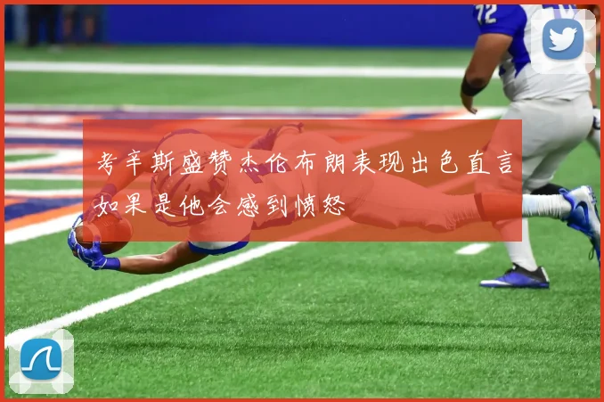 考辛斯盛赞杰伦布朗表现出色直言如果是他会感到愤怒