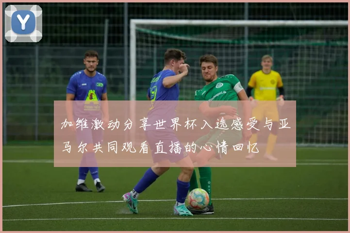 加维激动分享世界杯入选感受与亚马尔共同观看直播的心情回忆