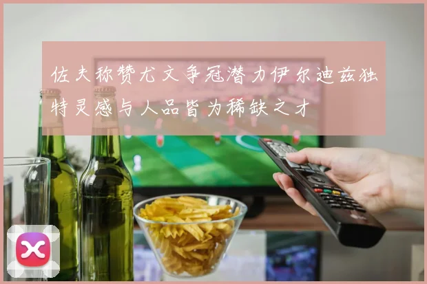 佐夫称赞尤文争冠潜力伊尔迪兹独特灵感与人品皆为稀缺之才