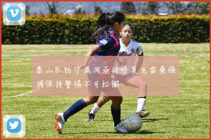 泰山队防守漏洞亟待修复克雷桑强调保持警惕不可松懈