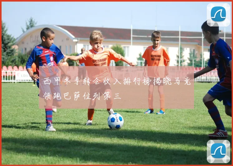 西甲冬季转会收入排行榜揭晓马竞领跑巴萨位列第三