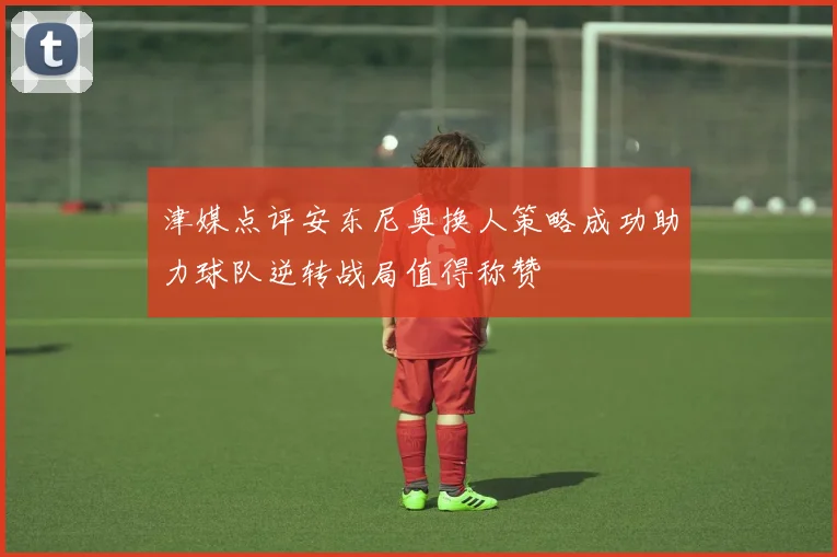 津媒点评安东尼奥换人策略成功助力球队逆转战局值得称赞