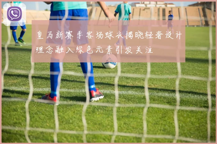 皇马新赛季客场球衣揭晓轻奢设计理念融入绿色元素引发关注