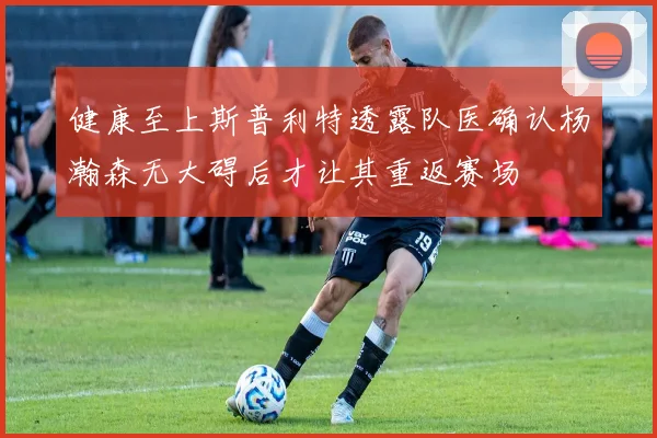 健康至上斯普利特透露队医确认杨瀚森无大碍后才让其重返赛场
