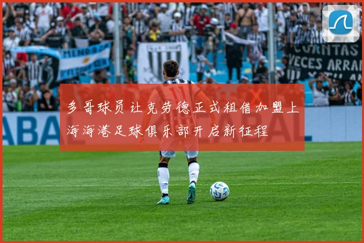 多哥球员让克劳德正式租借加盟上海海港足球俱乐部开启新征程