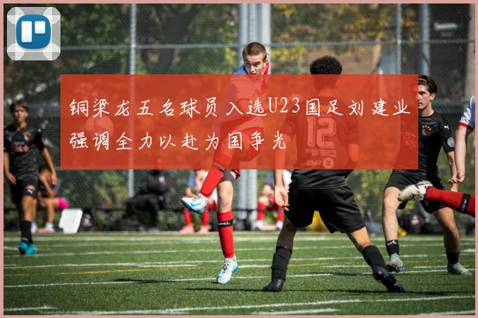 铜梁龙五名球员入选U23国足刘建业强调全力以赴为国争光