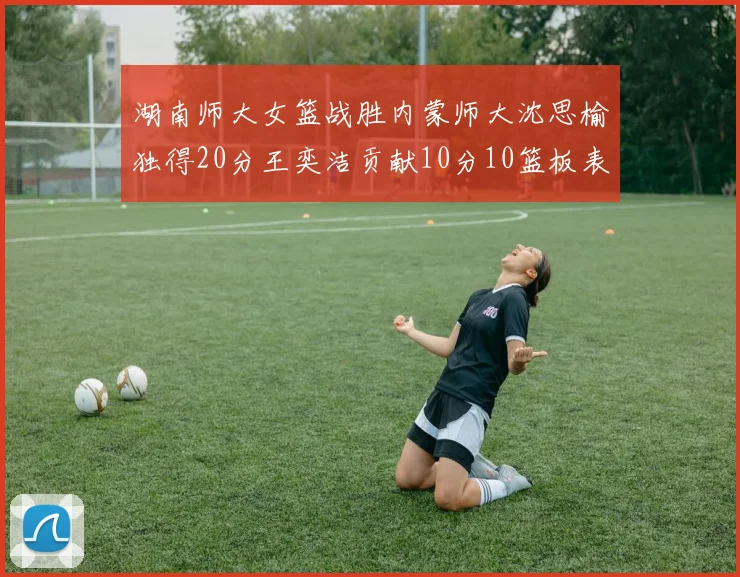湖南师大女篮战胜内蒙师大沈思榆独得20分王奕洁贡献10分10篮板表现出色