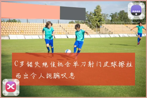 C罗错失绝佳机会单刀射门皮球擦柱而出令人扼腕叹息