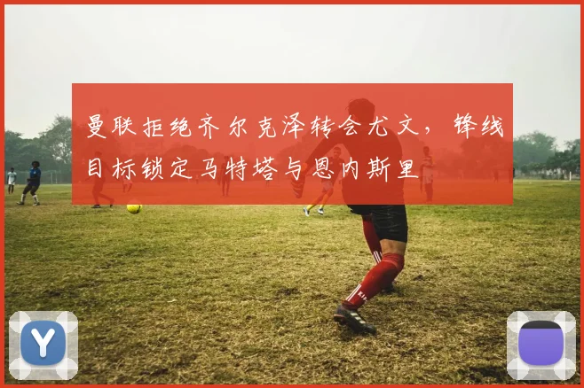 曼联拒绝齐尔克泽转会尤文，锋线目标锁定马特塔与恩内斯里