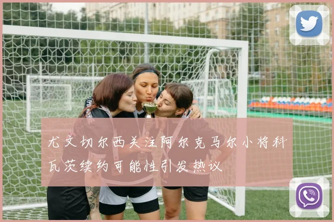 尤文切尔西关注阿尔克马尔小将科瓦茨续约可能性引发热议