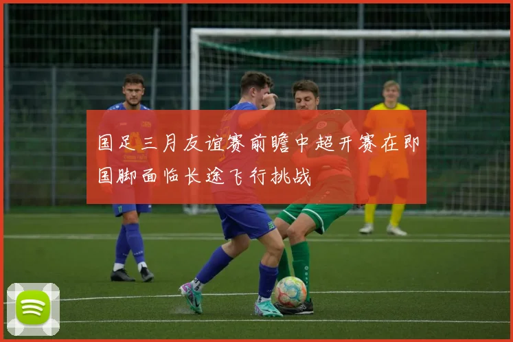国足三月友谊赛前瞻中超开赛在即国脚面临长途飞行挑战